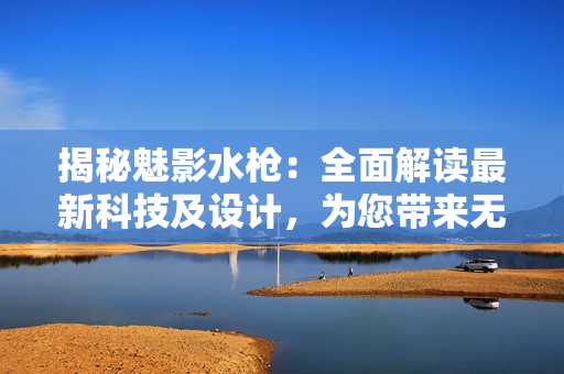 揭秘魅影水枪：全面解读最新科技及设计，为您带来无与伦比的水战体验