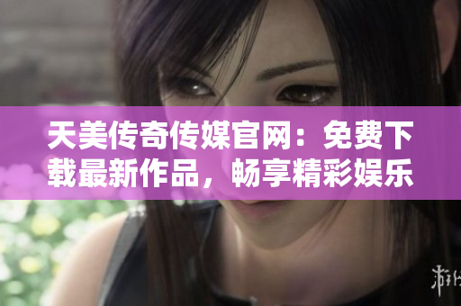 天美传奇传媒官网：免费下载最新作品，畅享精彩娱乐体验