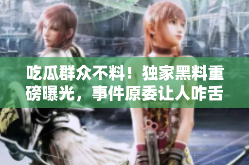 吃瓜群众不料！独家黑料重磅曝光，事件原委让人咋舌震惊，真相惊心动魄揭露！