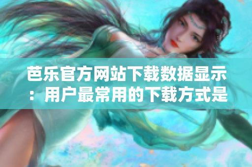 芭乐官方网站下载数据显示：用户最常用的下载方式是什么？