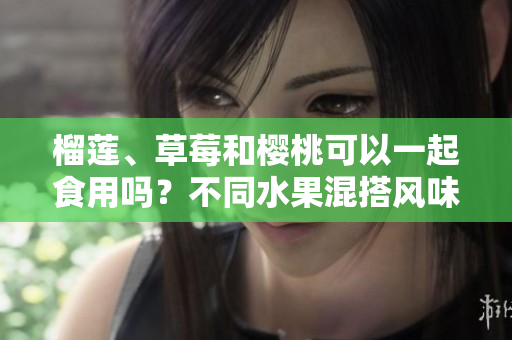 榴莲、草莓和樱桃可以一起食用吗？不同水果混搭风味交融,适宜搭配的新鲜好味