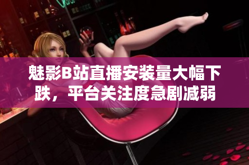 魅影B站直播安装量大幅下跌，平台关注度急剧减弱
