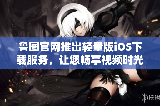 鲁图官网推出轻量版iOS下载服务，让您畅享视频时光