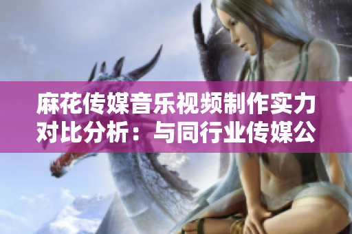 麻花传媒音乐视频制作实力对比分析：与同行业传媒公司相比谁更具竞争力？