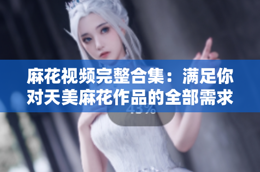 麻花视频完整合集：满足你对天美麻花作品的全部需求