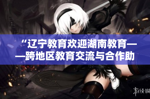 “辽宁教育欢迎湖南教育——跨地区教育交流与合作助力共同发展”