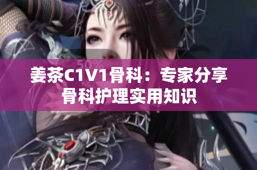 姜茶C1V1骨科：专家分享骨科护理实用知识