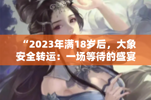 “2023年满18岁后，大象安全转运：一场等待的盛宴”
