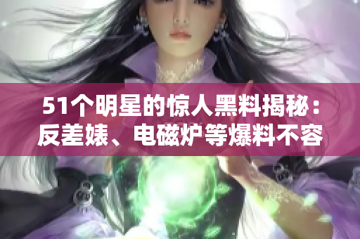 51个明星的惊人黑料揭秘：反差婊、电磁炉等爆料不容错过