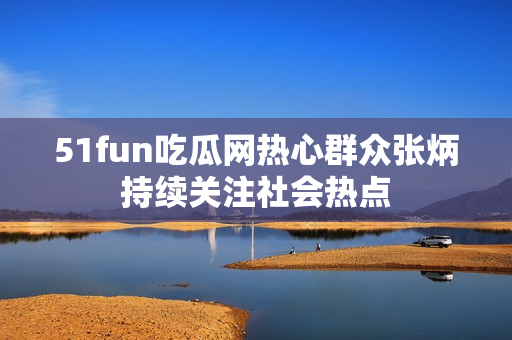 51fun吃瓜网热心群众张炳持续关注社会热点