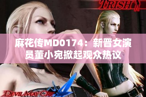 麻花传MD0174：新晋女演员董小宛掀起观众热议