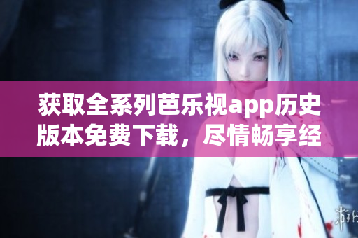 获取全系列芭乐视app历史版本免费下载，尽情畅享经典旧版应用