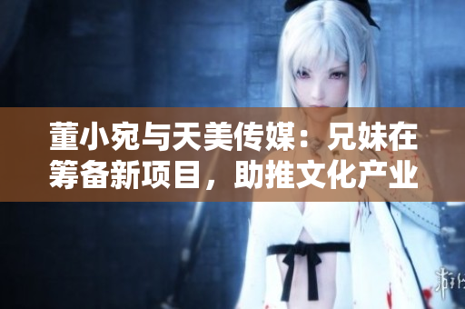 董小宛与天美传媒：兄妹在筹备新项目，助推文化产业繁荣