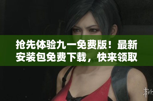 抢先体验九一免费版！最新安装包免费下载，快来领取吧！