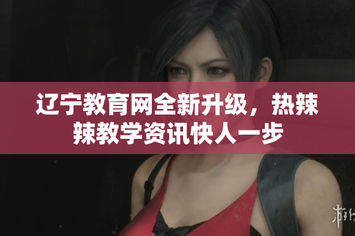 辽宁教育网全新升级，热辣辣教学资讯快人一步