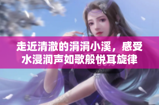 走近清澈的涓涓小溪，感受水浸润声如歌般悦耳旋律