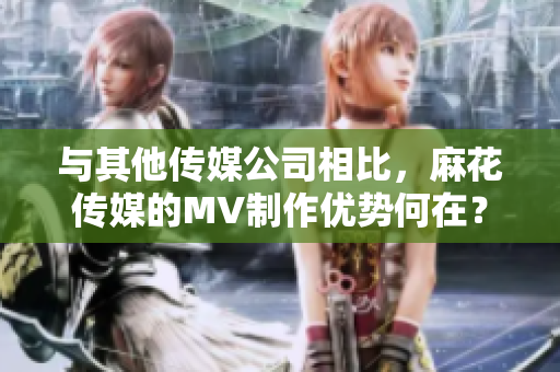 与其他传媒公司相比，麻花传媒的MV制作优势何在？