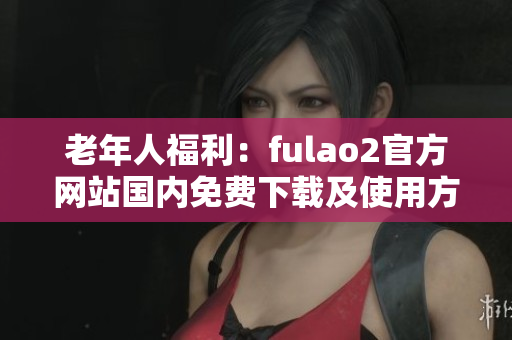 老年人福利：fulao2官方网站国内免费下载及使用方法分享