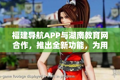 福建导航APP与湖南教育网合作，推出全新功能，为用户提供更便捷的教育资源导航服务