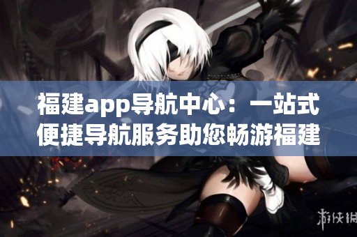 福建app导航中心：一站式便捷导航服务助您畅游福建