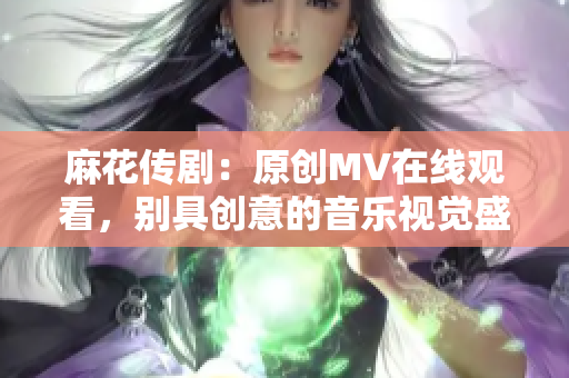 麻花传剧：原创MV在线观看，别具创意的音乐视觉盛宴