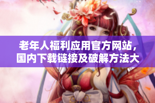 老年人福利应用官方网站，国内下载链接及破解方法大揭秘