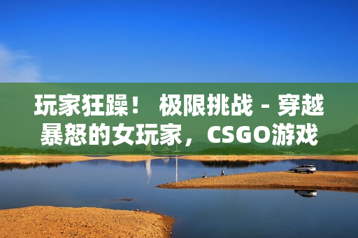 玩家狂躁！ 极限挑战 - 穿越暴怒的女玩家，CSGO游戏集锦震撼发布