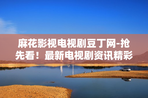 麻花影视电视剧豆丁网-抢先看！最新电视剧资讯精彩揭秘
