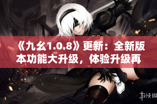 《九幺1.0.8》更新：全新版本功能大升级，体验升级再升级