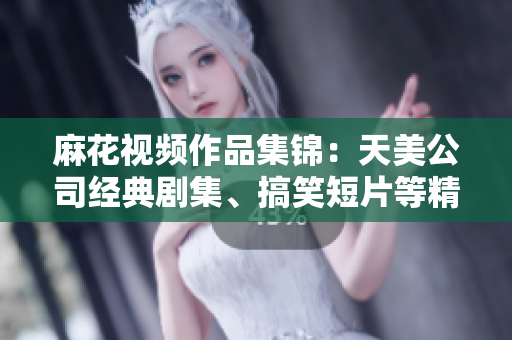 麻花视频作品集锦：天美公司经典剧集、搞笑短片等精彩视频一网打尽