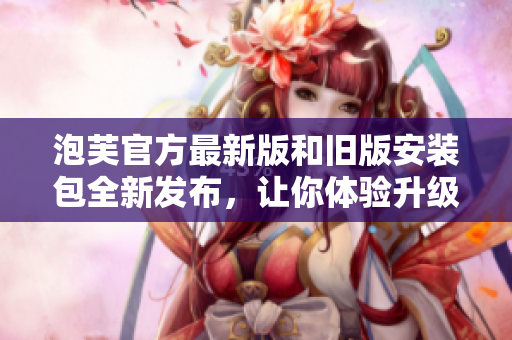 泡芙官方最新版和旧版安装包全新发布，让你体验升级感受