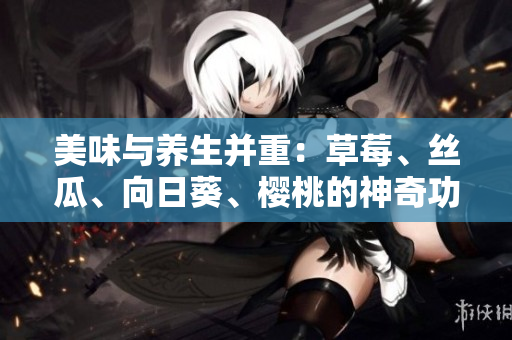 美味与养生并重：草莓、丝瓜、向日葵、樱桃的神奇功效揭秘!