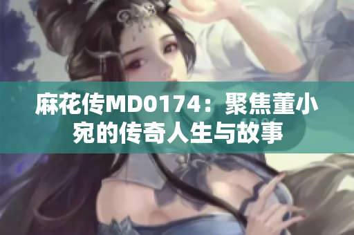 麻花传MD0174：聚焦董小宛的传奇人生与故事