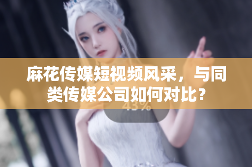 麻花传媒短视频风采，与同类传媒公司如何对比？
