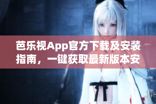 芭乐视App官方下载及安装指南，一键获取最新版本安装包