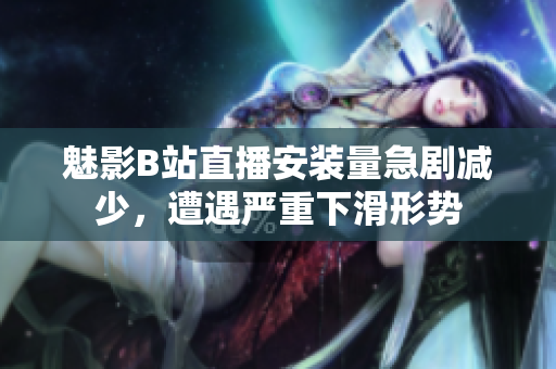 魅影B站直播安装量急剧减少，遭遇严重下滑形势