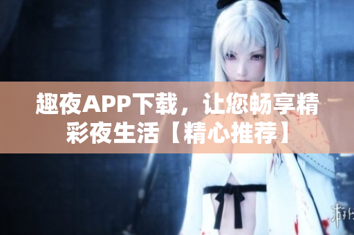 趣夜APP下载，让您畅享精彩夜生活【精心推荐】