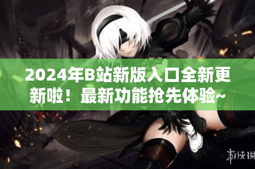 2024年B站新版入口全新更新啦！最新功能抢先体验~