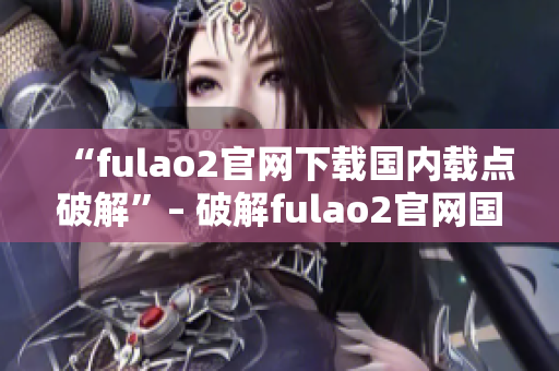 “fulao2官网下载国内载点破解”– 破解fulao2官网国内下载载点，海量资源任你畅享