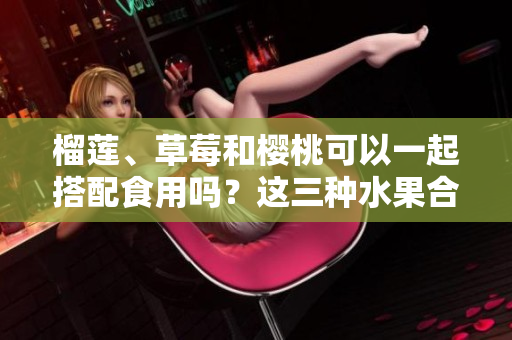 榴莲、草莓和樱桃可以一起搭配食用吗？这三种水果合适一起食用吗？