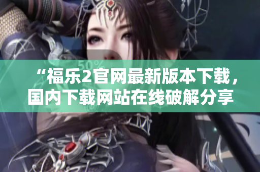 “福乐2官网最新版本下载，国内下载网站在线破解分享”