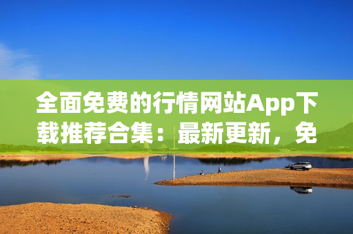 全面免费的行情网站App下载推荐合集：最新更新，免费下载，为您提供最全面的行情服务