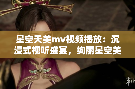 星空天美mv视频播放：沉浸式视听盛宴，绚丽星空美景尽收眼底