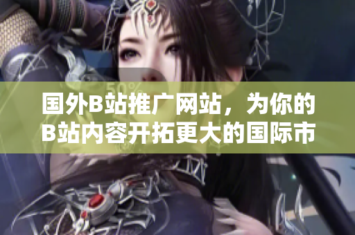 国外B站推广网站，为你的B站内容开拓更大的国际市场