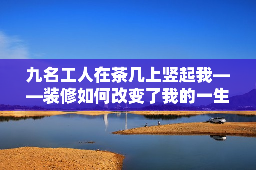 九名工人在茶几上竖起我——装修如何改变了我的一生