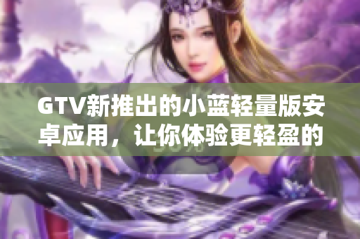 GTV新推出的小蓝轻量版安卓应用，让你体验更轻盈的观影享受
