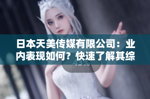 日本天美传媒有限公司：业内表现如何？快速了解其综合实力和发展前景