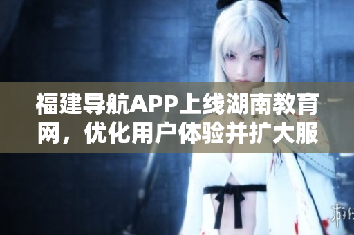 福建导航APP上线湖南教育网，优化用户体验并扩大服务范围