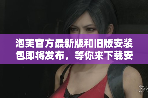 泡芙官方最新版和旧版安装包即将发布，等你来下载安装!