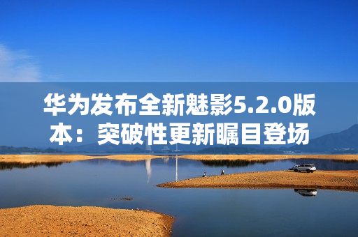 华为发布全新魅影5.2.0版本：突破性更新瞩目登场